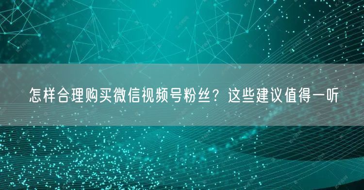 怎样合理购买微信视频号粉丝？这些建议值得