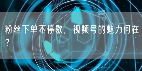 粉丝下单不停歇，视频号的魅力何在？