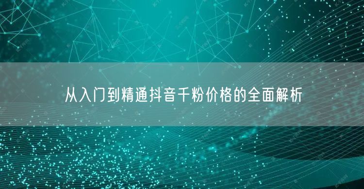 从入门到精通抖音千粉价格的全面解析