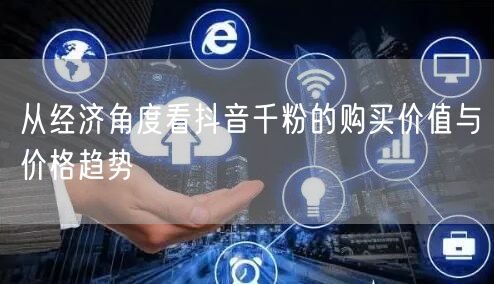 从经济角度看抖音千粉的购买价值与价格趋势