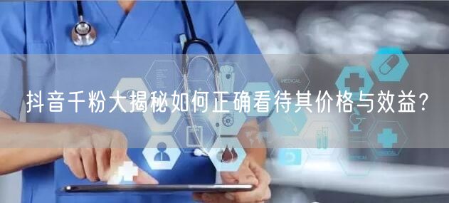 抖音千粉大揭秘如何正确看待其价格与效益？