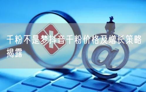 千粉不是梦抖音千粉价格及增长策略揭露