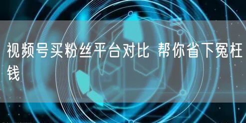 视频号买粉丝平台对比 帮你省下冤枉钱