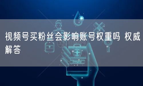 视频号买粉丝会影响账号权重吗 权威解答