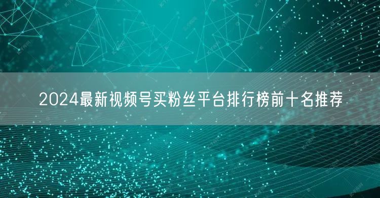 2024最新视频号买粉丝平台排行榜前十名
