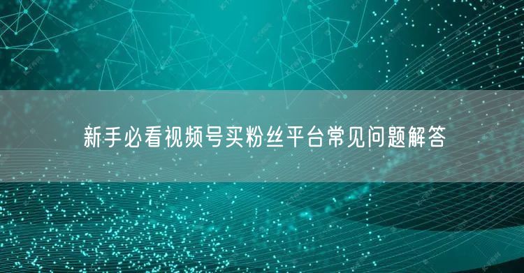 新手必看视频号买粉丝平台常见问题解答