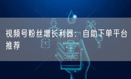 视频号粉丝增长利器：自助下单平台推荐