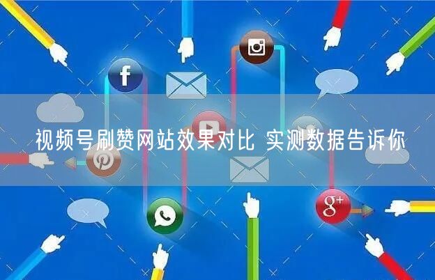 视频号刷赞网站效果对比 实测数据告诉你