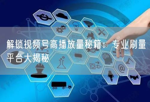 解锁视频号高播放量秘籍：专业刷量平台大揭