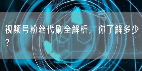 视频号粉丝代刷全解析，你了解多少？