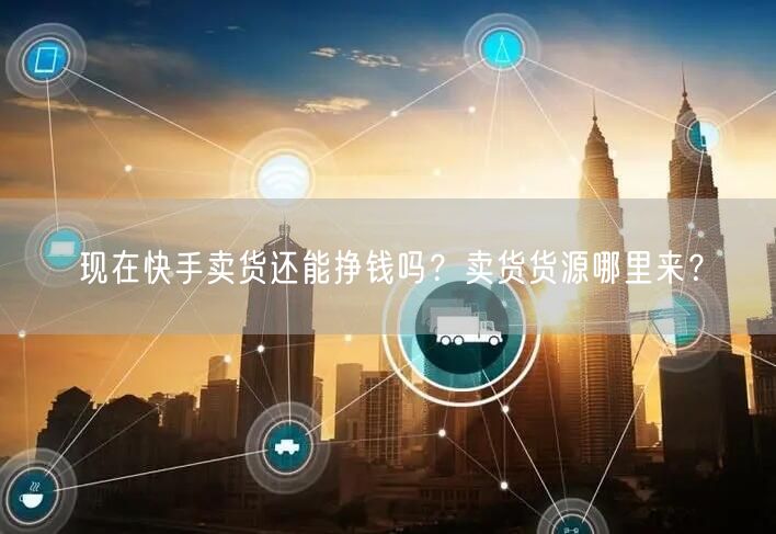 现在快手卖货还能挣钱吗？卖货货源哪里来？