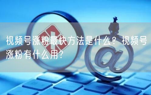 视频号涨粉最快方法是什么？视频号涨粉有什