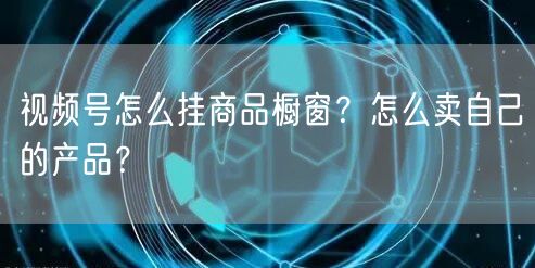 视频号怎么挂商品橱窗？怎么卖自己的产品？