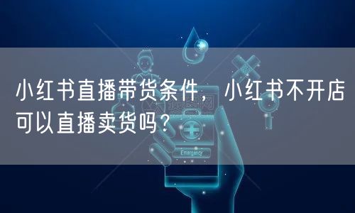 小红书直播带货条件，小红书不开店可以直播