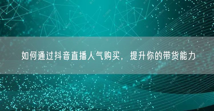 如何通过抖音直播人气购买，提升你的带货能