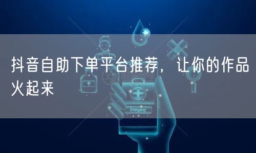 抖音自助下单平台推荐，让你的作品火起来