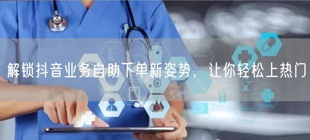 解锁抖音业务自助下单新姿势，让你轻松上热