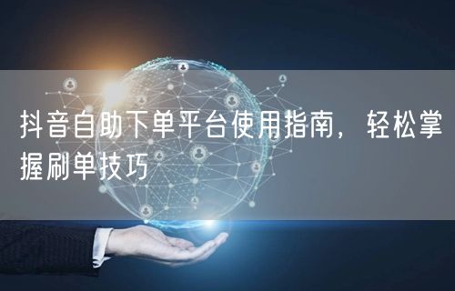 抖音自助下单平台使用指南，轻松掌握刷单技