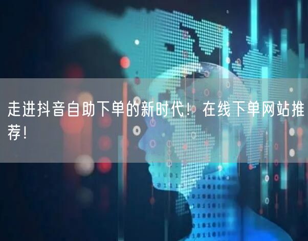 走进抖音自助下单的新时代！在线下单网站推