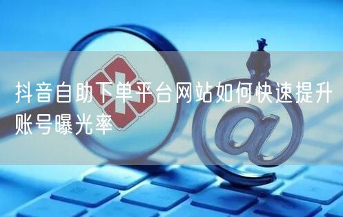抖音自助下单平台网站如何快速提升账号曝光