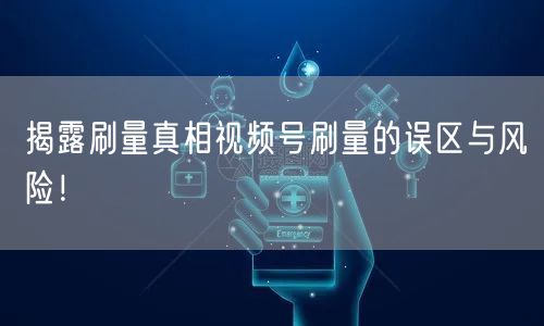 揭露刷量真相视频号刷量的误区与风险！