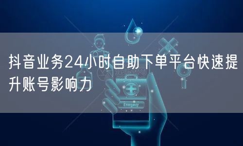 抖音业务24小时自助下单平台快速提升账号