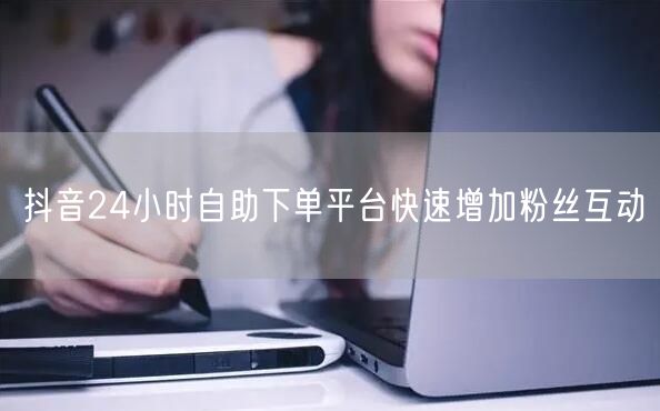抖音24小时自助下单平台快速增加粉丝互动