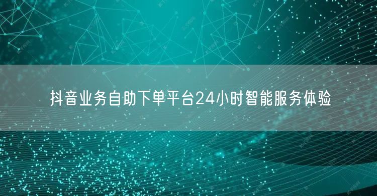 抖音业务自助下单平台24小时智能服务体验