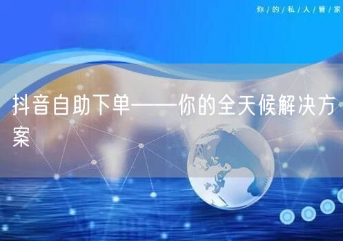 抖音自助下单——你的全天候解决方案