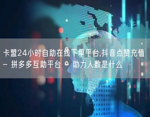 卡盟24小时自助在线下单平台,抖音点赞充