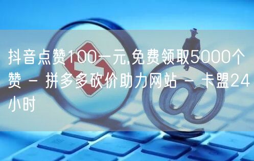 抖音点赞100一元,免费领取5000个赞